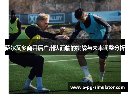 萨尔瓦多离开后广州队面临的挑战与未来调整分析