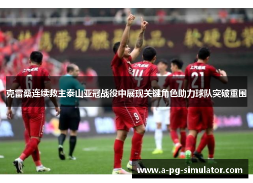 克雷桑连续救主泰山亚冠战役中展现关键角色助力球队突破重围 克雷桑连续救主泰山亚冠战役中展现关键角色助力球队突破重围