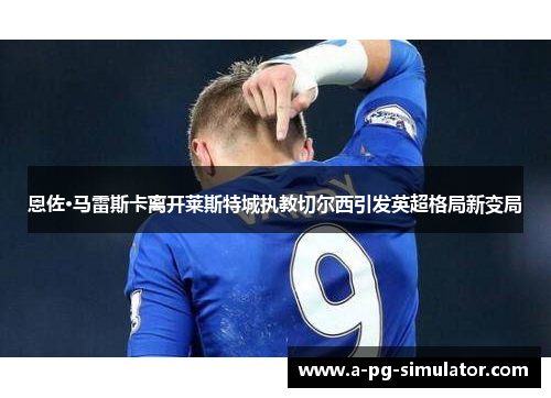 恩佐·马雷斯卡离开莱斯特城执教切尔西引发英超格局新变局