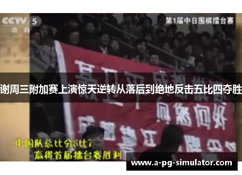 谢周三附加赛上演惊天逆转从落后到绝地反击五比四夺胜