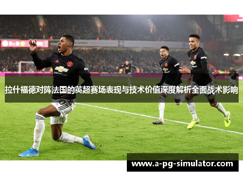 拉什福德对阵法国的英超赛场表现与技术价值深度解析全面战术影响 拉什福德对阵法国的英超赛场表现与技术价值深度解析全面战术影响