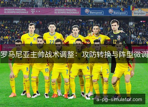 罗马尼亚主帅战术调整：攻防转换与阵型微调